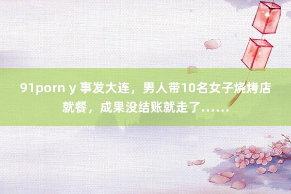 91porn y 事发大连，男人带10名女子烧烤店就餐，成果没结账就走了……