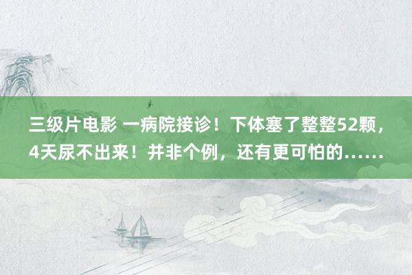 三级片电影 一病院接诊！下体塞了整整52颗，4天尿不出来！并非个例，还有更可怕的……