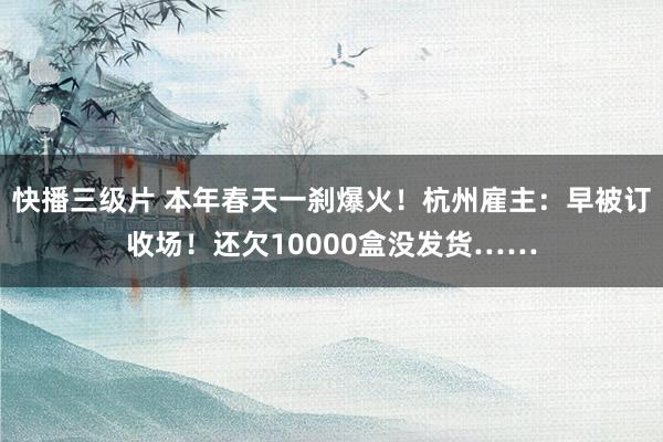 快播三级片 本年春天一刹爆火！杭州雇主：早被订收场！还欠10000盒没发货……