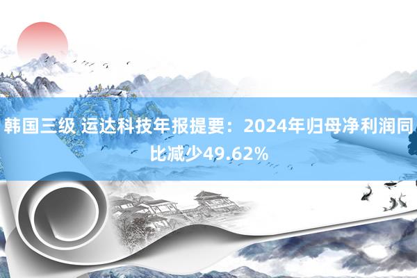 韩国三级 运达科技年报提要：2024年归母净利润同比减少49.62%