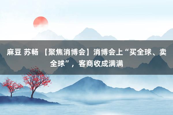 麻豆 苏畅 【聚焦消博会】消博会上“买全球、卖全球”，客商收成满满