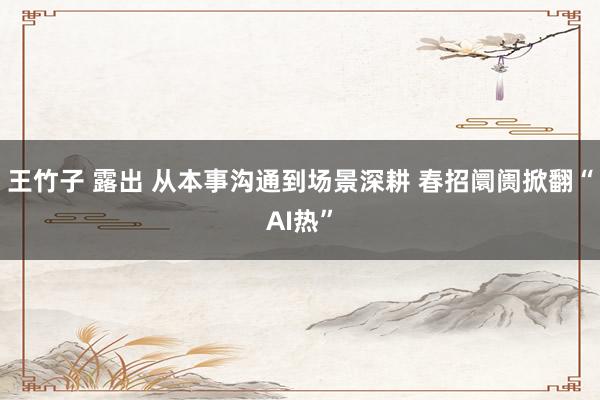 王竹子 露出 从本事沟通到场景深耕 春招阛阓掀翻“AI热”