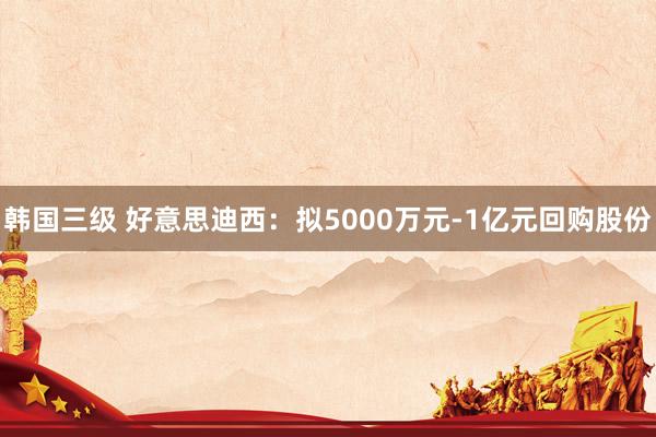 韩国三级 好意思迪西：拟5000万元-1亿元回购股份