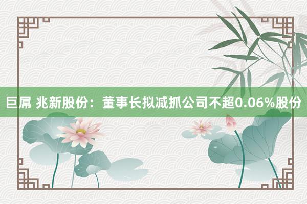 巨屌 兆新股份：董事长拟减抓公司不超0.06%股份
