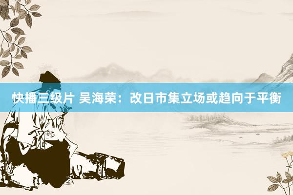 快播三级片 吴海荣：改日市集立场或趋向于平衡