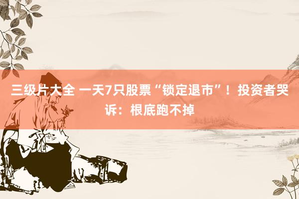 三级片大全 一天7只股票“锁定退市”！投资者哭诉：根底跑不掉