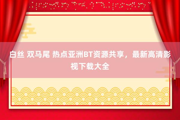 白丝 双马尾 热点亚洲BT资源共享，最新高清影视下载大全