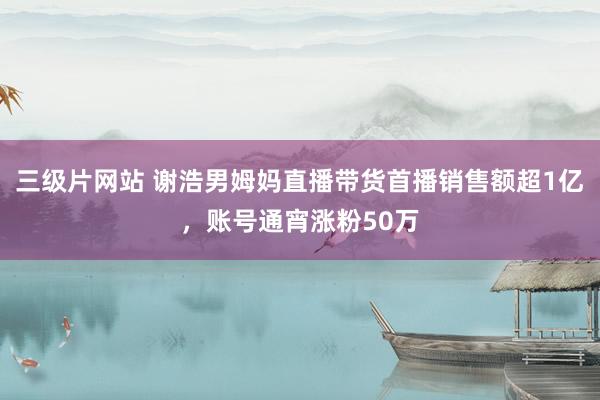 三级片网站 谢浩男姆妈直播带货首播销售额超1亿，账号通宵涨粉50万