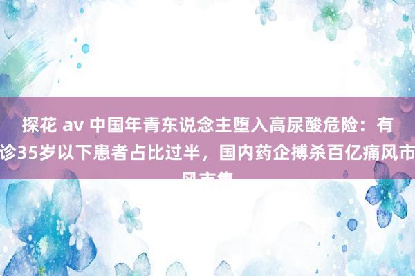 探花 av 中国年青东说念主堕入高尿酸危险：有门诊35岁以下患者占比过半，国内药企搏杀百亿痛风市集