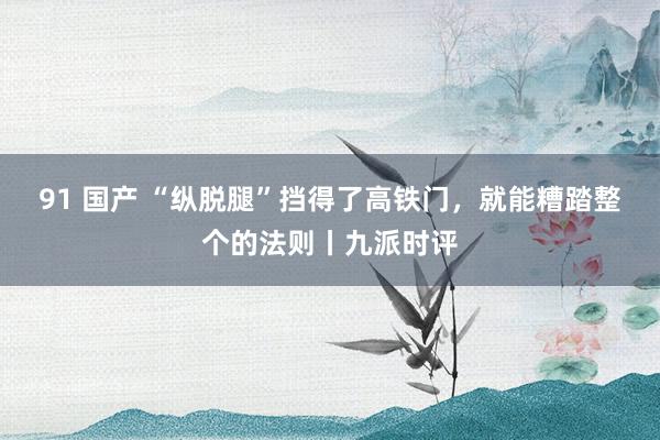 91 国产 “纵脱腿”挡得了高铁门，就能糟踏整个的法则丨九派时评