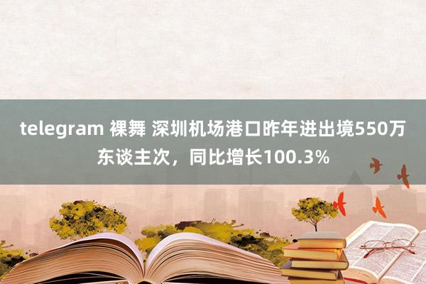 telegram 裸舞 深圳机场港口昨年进出境550万东谈主次，同比增长100.3%