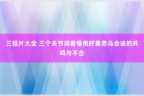 三级片大全 三个关节词看懂俄好意思乌会谈的共鸣与不合