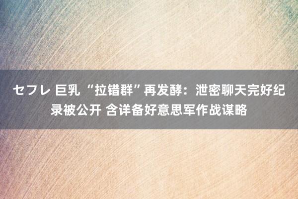 セフレ 巨乳 “拉错群”再发酵：泄密聊天完好纪录被公开 含详备好意思军作战谋略
