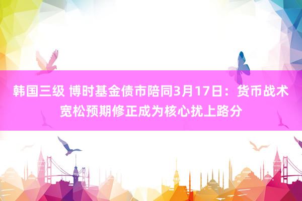 韩国三级 博时基金债市陪同3月17日：货币战术宽松预期修正成为核心扰上路分