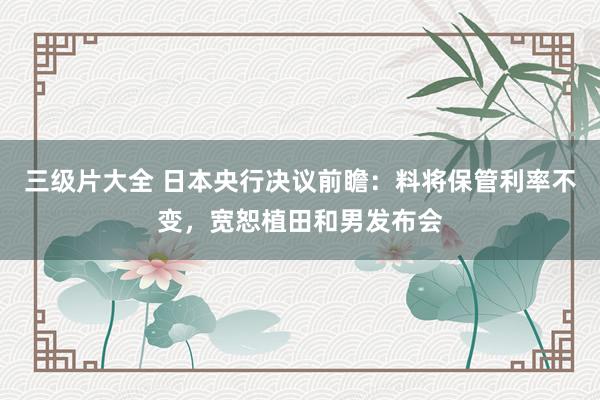 三级片大全 日本央行决议前瞻：料将保管利率不变，宽恕植田和男发布会