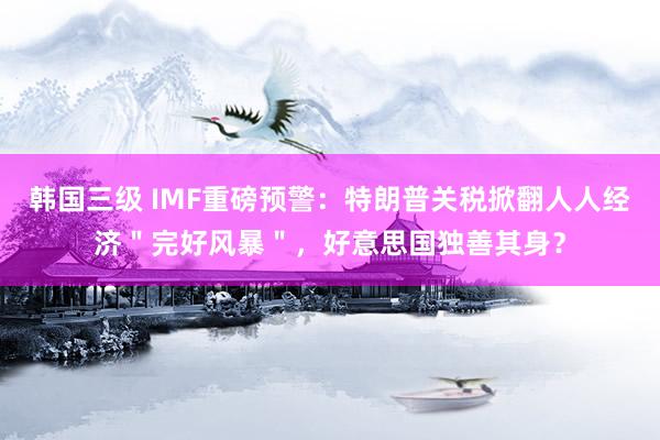 韩国三级 IMF重磅预警：特朗普关税掀翻人人经济＂完好风暴＂，好意思国独善其身？