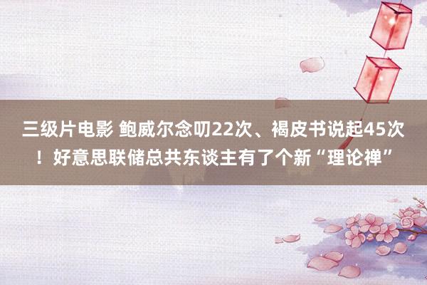 三级片电影 鲍威尔念叨22次、褐皮书说起45次！好意思联储总共东谈主有了个新“理论禅”