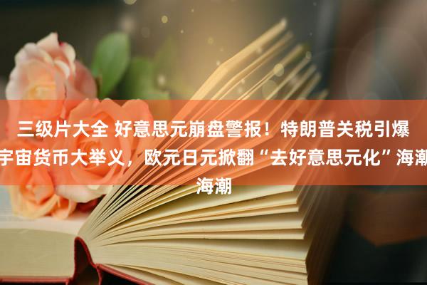 三级片大全 好意思元崩盘警报！特朗普关税引爆宇宙货币大举义，欧元日元掀翻“去好意思元化”海潮