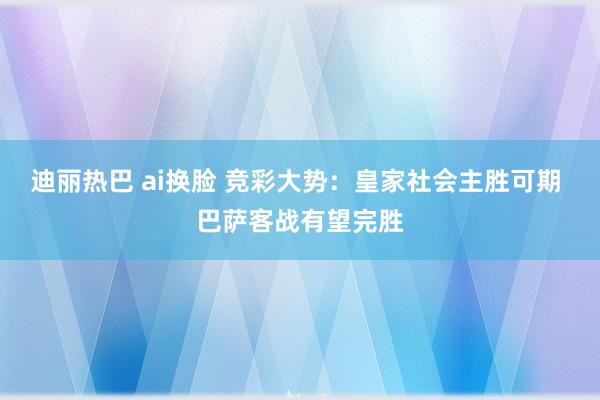 迪丽热巴 ai换脸 竞彩大势：皇家社会主胜可期 巴萨客战有望完胜