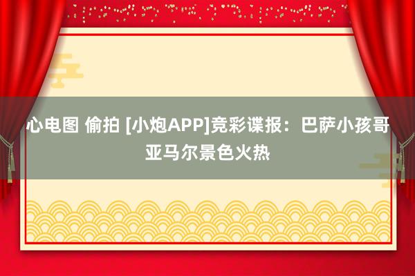 心电图 偷拍 [小炮APP]竞彩谍报：巴萨小孩哥亚马尔景色火热