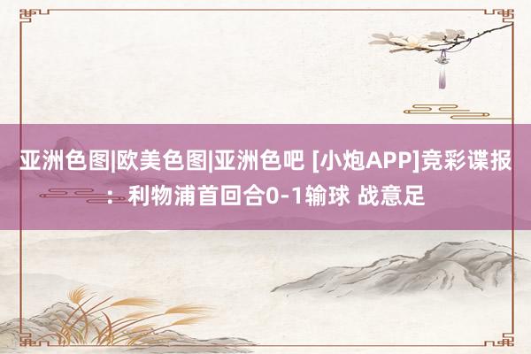 亚洲色图|欧美色图|亚洲色吧 [小炮APP]竞彩谍报：利物浦首回合0-1输球 战意足