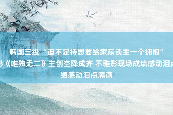 韩国三级 “迫不足待思要给家东谈主一个拥抱”！电影《唯独无二》主创空降成齐 不雅影现场成绩感动泪点满满