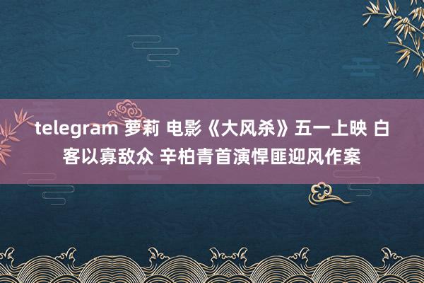 telegram 萝莉 电影《大风杀》五一上映 白客以寡敌众 辛柏青首演悍匪迎风作案