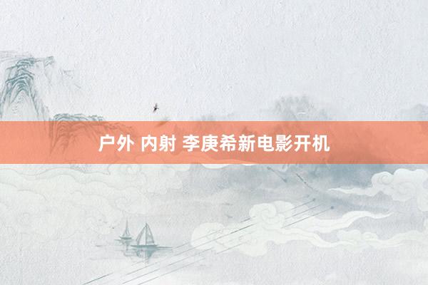 户外 内射 李庚希新电影开机