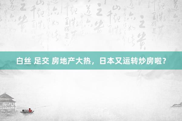 白丝 足交 房地产大热，日本又运转炒房啦？
