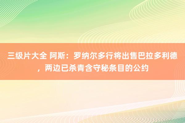 三级片大全 阿斯：罗纳尔多行将出售巴拉多利德，两边已杀青含守秘条目的公约
