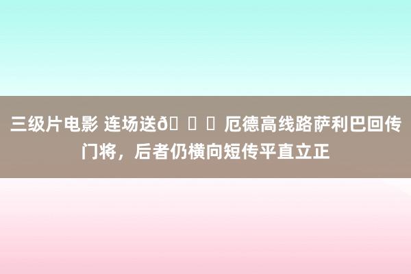 三级片电影 连场送😑厄德高线路萨利巴回传门将，后者仍横向短传平直立正