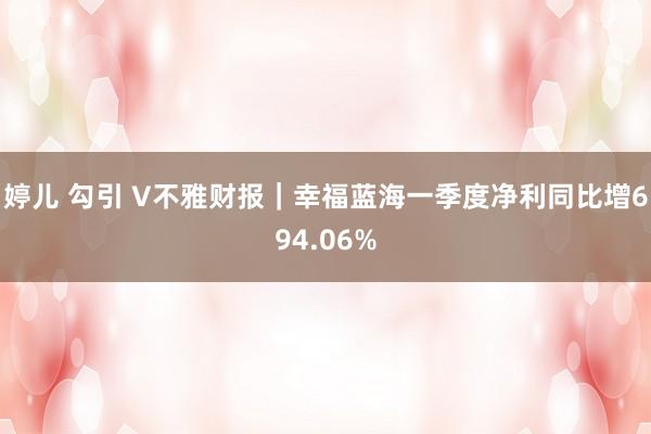 婷儿 勾引 V不雅财报｜幸福蓝海一季度净利同比增694.06%
