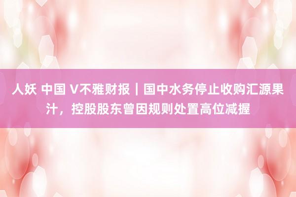 人妖 中国 V不雅财报｜国中水务停止收购汇源果汁，控股股东曾因规则处置高位减握