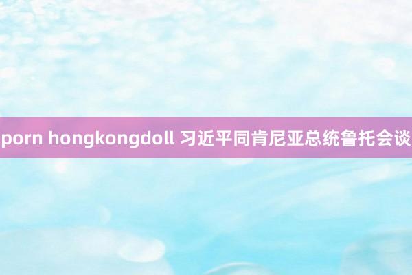 porn hongkongdoll 习近平同肯尼亚总统鲁托会谈