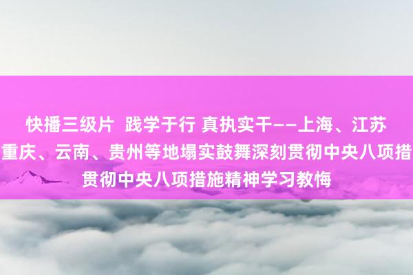 快播三级片  践学于行 真执实干——上海、江苏、浙江、四川、重庆、云南、贵州等地塌实鼓舞深刻贯彻中央八项措施精神学习教悔