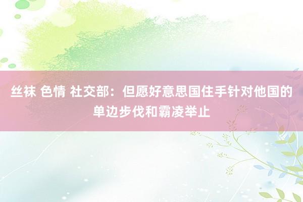 丝袜 色情 社交部：但愿好意思国住手针对他国的单边步伐和霸凌举止