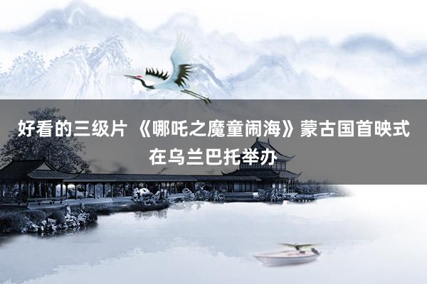 好看的三级片 《哪吒之魔童闹海》蒙古国首映式在乌兰巴托举办