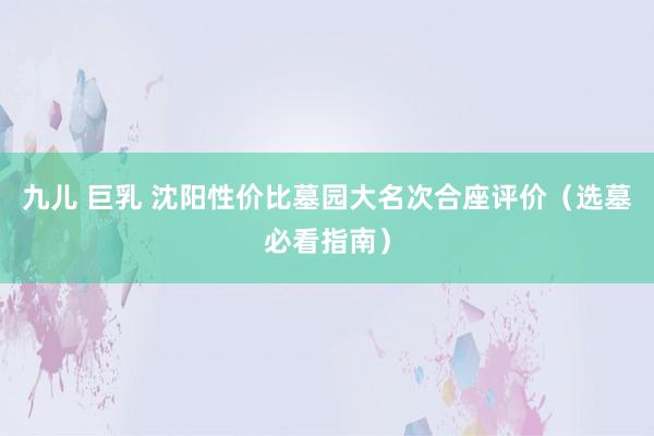 九儿 巨乳 沈阳性价比墓园大名次合座评价（选墓必看指南）