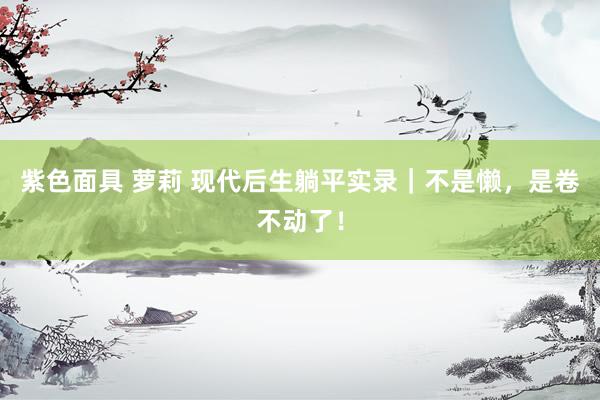 紫色面具 萝莉 现代后生躺平实录｜不是懒，是卷不动了！