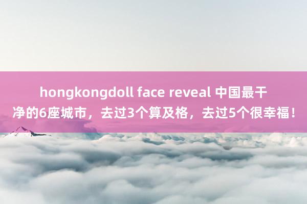hongkongdoll face reveal 中国最干净的6座城市，去过3个算及格，去过5个很幸福！
