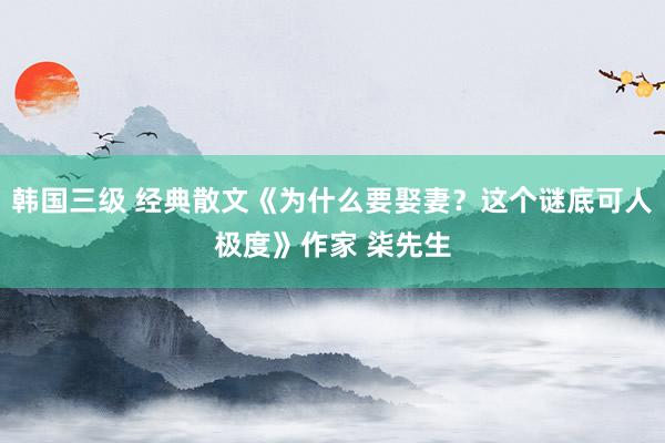 韩国三级 经典散文《为什么要娶妻？这个谜底可人极度》作家 柒先生