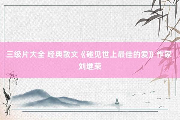 三级片大全 经典散文《碰见世上最佳的爱》作家 刘继荣