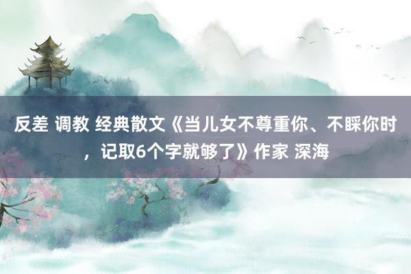 反差 调教 经典散文《当儿女不尊重你、不睬你时，记取6个字就够了》作家 深海