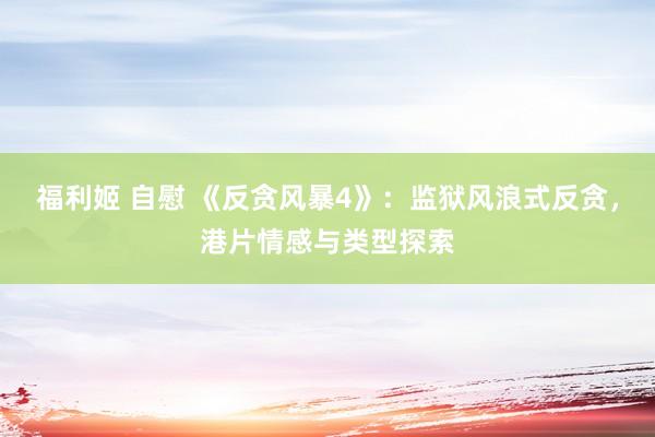 福利姬 自慰 《反贪风暴4》：监狱风浪式反贪，港片情感与类型探索