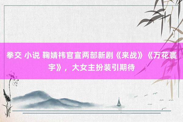 拳交 小说 鞠婧祎官宣两部新剧《来战》《万花寰宇》，大女主扮装引期待