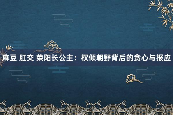 麻豆 肛交 荣阳长公主：权倾朝野背后的贪心与报应