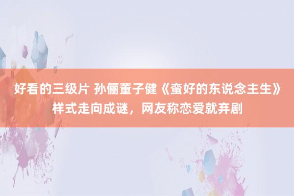 好看的三级片 孙俪董子健《蛮好的东说念主生》样式走向成谜，网友称恋爱就弃剧