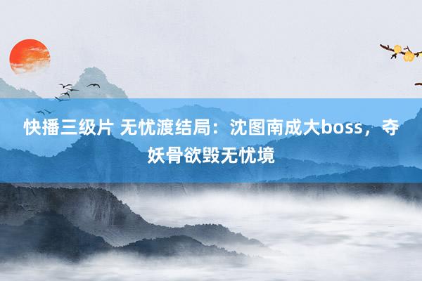 快播三级片 无忧渡结局：沈图南成大boss，夺妖骨欲毁无忧境